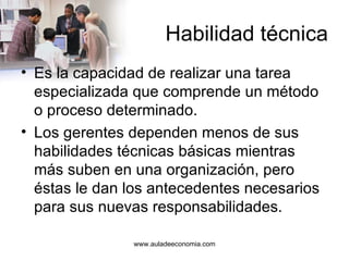 Habilidad técnica Es la capacidad de realizar una tarea especializada que comprende un método o proceso determinado. Los gerentes dependen menos de sus habilidades técnicas básicas mientras más suben en una organización, pero éstas le dan los antecedentes necesarios para sus nuevas responsabilidades. www.auladeeconomia.com 