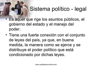 Sistema político - legal Es aquel que rige los asuntos públicos, el gobierno del estado y el manejo del poder.  Tiene una fuerte conexión con el conjunto de leyes del país, ya que, en buena medida, la manera como se ejerce y se distribuye el poder político que está condicionado por dichas leyes.  www.auladeeconomia.com 