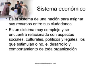 Sistema económico Es el sistema de una nación para asignar sus recursos entre sus ciudadanos. Es un sistema muy complejo y se encuentra relacionado con aspectos sociales, culturales, políticos y legales, los que estimulan o no, el desarrollo y comportamiento de toda organización www.auladeeconomia.com 