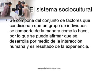 El sistema sociocultural Se compone del conjunto de factores que condicionan que un grupo de individuos se comporte de la manera como lo hace, por lo que se puede afirmar que se desarrolla por medio de la interacción humana y es resultado de la experiencia.  www.auladeeconomia.com 