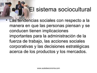 El sistema sociocultural Las tendencias sociales con respecto a la manera en que las personas piensan y se conducen tienen implicaciones importantes para la administración de la fuerza de trabajo, las acciones sociales corporativas y las decisiones estratégicas acerca de los productos y los mercados. www.auladeeconomia.com 