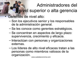 Administradores del  nivel superior o alta gerencia Gerentes de nivel alto: Son los ejecutivos senior y los responsables de la administración general. Se les conoce como gerentes estratégicos. Se concentran en aspectos de largo plazo: supervivencia, crecimiento y eficacia. Interactúan con personas y organizaciones externas. Los líderes de alto nivel eficaces tratan a las personas como miembros valiosos de la organización. www.auladeeconomia.com 