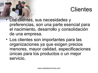 Clientes Los clientes, sus necesidades y preferencias, son una parte esencial para el nacimiento, desarrollo y consolidación de una empresa. Los clientes son importantes para las organizaciones ya que exigen precios menores, mayor calidad, especificaciones únicas para los productos o un mejor servicio. www.auladeeconomia.com 