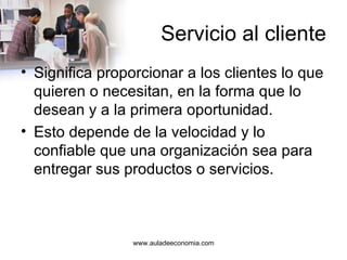 Servicio al cliente Significa proporcionar a los clientes lo que quieren o necesitan, en la forma que lo desean y a la primera oportunidad.  Esto depende de la velocidad y lo confiable que una organización sea para entregar sus productos o servicios. www.auladeeconomia.com 