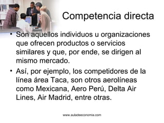 Competencia directa Son aquellos individuos u organizaciones que ofrecen productos o servicios similares y que, por ende, se dirigen al mismo mercado. Así, por ejemplo, los competidores de la línea área Taca, son otros aerolíneas como Mexicana, Aero Perú, Delta Air Lines, Air Madrid, entre otras.  www.auladeeconomia.com 