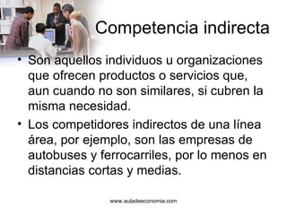 Competencia indirecta Son aquellos individuos u organizaciones que ofrecen productos o servicios que, aun cuando no son similares, si cubren la misma necesidad. Los competidores indirectos de una línea área, por ejemplo, son las empresas de autobuses y ferrocarriles, por lo menos en distancias cortas y medias. www.auladeeconomia.com 