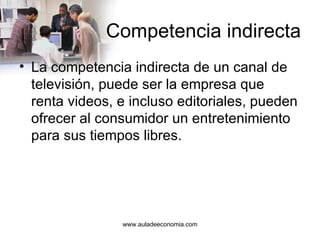 Competencia indirecta La competencia indirecta de un canal de televisión, puede ser la empresa que renta videos, e incluso editoriales, pueden ofrecer al consumidor un entretenimiento para sus tiempos libres. www.auladeeconomia.com 