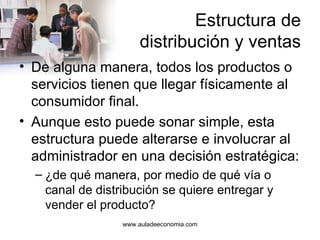 Estructura de distribución y ventas De alguna manera, todos los productos o servicios tienen que llegar físicamente al consumidor final. Aunque esto puede sonar simple, esta estructura puede alterarse e involucrar al administrador en una decisión estratégica: ¿de qué manera, por medio de qué vía o canal de distribución se quiere entregar y vender el producto? www.auladeeconomia.com 