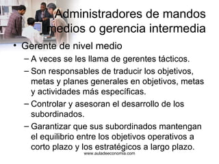 Administradores de mandos medios o gerencia intermedia Gerente de nivel medio A veces se les llama de gerentes tácticos. Son responsables de traducir los objetivos, metas y planes generales en objetivos, metas y actividades más específicas. Controlar y asesoran el desarrollo de los subordinados. Garantizar que sus subordinados mantengan el equilibrio entre los objetivos operativos a corto plazo y los estratégicos a largo plazo. www.auladeeconomia.com 