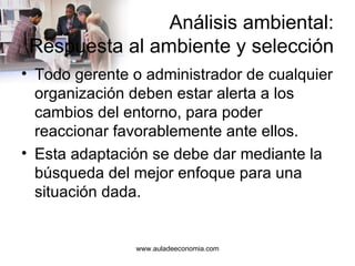 Análisis ambiental: Respuesta al ambiente y selección Todo gerente o administrador de cualquier organización deben estar alerta a los cambios del entorno, para poder reaccionar favorablemente ante ellos. Esta adaptación se debe dar mediante la búsqueda del mejor enfoque para una situación dada. www.auladeeconomia.com 