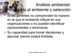 Análisis ambiental: Respuesta al ambiente y selección Si los gerentes no comprenden la manera en la que el ambiente influye en sus organizaciones o no pueden identificar oportunidades o amenazas Su capacidad para tomar decisiones y ejecutar planes estará limitada. www.auladeeconomia.com 
