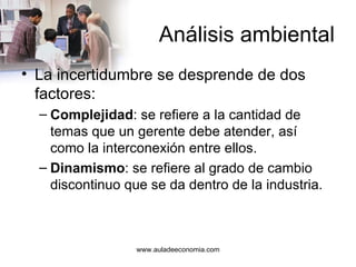 Análisis ambiental La incertidumbre se desprende de dos factores: Complejidad : se refiere a la cantidad de temas que un gerente debe atender, así como la interconexión entre ellos. Dinamismo : se refiere al grado de cambio discontinuo que se da dentro de la industria. www.auladeeconomia.com 