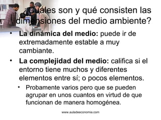 ¿Cuáles son y qué consisten las dimensiones del medio ambiente? La dinámica del medio:  puede ir de extremadamente estable a muy cambiante. La complejidad del medio:  califica si el entorno tiene muchos y diferentes elementos entre sí; o pocos elementos. Probamente varios pero que se pueden agrupar en unos cuantos en virtud de que funcionan de manera homogénea. www.auladeeconomia.com 