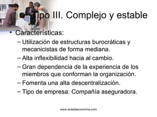 Tipo III. Complejo y estable Características: Utilización de estructuras burocráticas y mecanicistas de forma mediana. Alta inflexibilidad hacia al cambio. Gran dependencia de la experiencia de los miembros que conforman la organización. Fomenta una alta descentralización. Tipo de empresa: Compañía aseguradora. www.auladeeconomia.com 