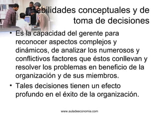 Habilidades conceptuales y de toma de decisiones Es la capacidad del gerente para reconocer aspectos complejos y dinámicos, de analizar los numerosos y conflictivos factores que éstos conllevan y resolver los problemas en beneficio de la organización y de sus miembros. Tales decisiones tienen un efecto profundo en el éxito de la organización. www.auladeeconomia.com 