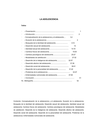 LA ADOLESCENCIA


           Índice


           ·    – Presentación..................................................................................                  1
           ·    – Introducción..................................................................................              2
           ·    - Conceptualización de la adolescencia y el adolescente....                               3,4
           ·    – Duración de la adolescencia.....................................................                       4
           ·    – Búsqueda de la identidad del adolescente...........................                        4-14
           ·    – Desarrollo sexual del adolescente.........................................                       14
           ·    – Identidad sexual del adolescente..........................................                14-19
           ·    – Cambios físicos del adolescente.............................................                   19-25
           ·    – Cambios psicológicos del adolescente...................................                   25-27
           ·    – Modalidades de satisfacción...................................................                 27-32
           ·    – Desarrollo de la inteligencia del adolescente....................                    32-37
           ·    – Desarrollo afectivo del adolescente.....................................                37,38
           ·    – Desarrollo social del adolescente..........................................                38-41
           ·    – Desarrollo de la personalidad del adolescente..................                       41,42
           ·    – Problemas de la adolescencia.................................................                  42-47
           ·    – Enfermedades nutricionales del adolescente....................                       47-50
           ·    – Conclusión.....................................................................................             51
          18.– Bibliografía...................................................................................           52




Contenido: Conceptualización de la adolescencia y el adolescente. Duración de la adolescencia.
Búsqueda de la identidad del adolescente. Desarrollo sexual del adolescente. Identidad sexual del
adolescente. Cambios físicos del adolescente. Cambios psicológicos del adolescente. Modalidades
de satisfacción. Desarrollo de la inteligencia del adolescente. Desarrollo afectivo del adolescente.
Desarrollo social del adolescente. Desarrollo de la personalidad del adolescente. Problemas de la
adolescencia. Enfermedades nutricionales del adolescente.
 