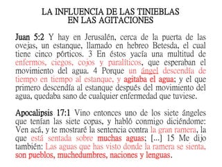 LA INFLUENCIA DE LAS TINIEBLAS
EN LAS AGITACIONES
Juan 5:2 Y hay en Jerusalén, cerca de la puerta de las
ovejas, un estanque, llamado en hebreo Betesda, el cual
tiene cinco pórticos. 3 En éstos yacía una multitud de
enfermos, ciegos, cojos y paralíticos, que esperaban el
movimiento del agua. 4 Porque un ángel descendía de
tiempo en tiempo al estanque, y agitaba el agua; y el que
primero descendía al estanque después del movimiento del
agua, quedaba sano de cualquier enfermedad que tuviese.
Apocalipsis 17:1 Vino entonces uno de los siete ángeles
que tenían las siete copas, y habló conmigo diciéndome:
Ven acá, y te mostraré la sentencia contra la gran ramera, la
que está sentada sobre muchas aguas; [ ] 15 Me dijo…
también: Las aguas que has visto donde la ramera se sienta,
son pueblos, muchedumbres, naciones y lenguas.
 