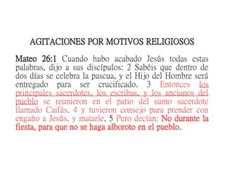 AGITACIONES POR MOTIVOS RELIGIOSOS
Mateo 26:1 Cuando hubo acabado Jesús todas estas
palabras, dijo a sus discípulos: 2 Sabéis que dentro de
dos días se celebra la pascua, y el Hijo del Hombre será
entregado para ser crucificado. 3 Entonces los
principales sacerdotes, los escribas, y los ancianos del
pueblo se reunieron en el patio del sumo sacerdote
llamado Caifás, 4 y tuvieron consejo para prender con
engaño a Jesús, y matarle. 5 Pero decían: No durante la
fiesta, para que no se haga alboroto en el pueblo.
 