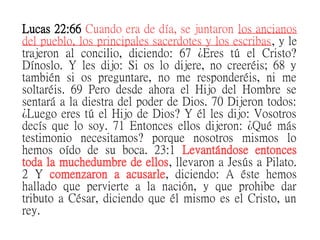Lucas 22:66 Cuando era de día, se juntaron los ancianos
del pueblo, los principales sacerdotes y los escribas, y le
trajeron al concilio, diciendo: 67 ¿Eres tú el Cristo?
Dínoslo. Y les dijo: Si os lo dijere, no creeréis; 68 y
también si os preguntare, no me responderéis, ni me
soltaréis. 69 Pero desde ahora el Hijo del Hombre se
sentará a la diestra del poder de Dios. 70 Dijeron todos:
¿Luego eres tú el Hijo de Dios? Y él les dijo: Vosotros
decís que lo soy. 71 Entonces ellos dijeron: ¿Qué más
testimonio necesitamos? porque nosotros mismos lo
hemos oído de su boca. 23:1 Levantándose entonces
toda la muchedumbre de ellos, llevaron a Jesús a Pilato.
2 Y comenzaron a acusarle, diciendo: A éste hemos
hallado que pervierte a la nación, y que prohibe dar
tributo a César, diciendo que él mismo es el Cristo, un
rey.
 