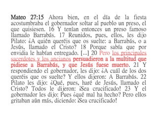 Mateo 27:15 Ahora bien, en el día de la fiesta
acostumbraba el gobernador soltar al pueblo un preso, el
que quisiesen. 16 Y tenían entonces un preso famoso
llamado Barrabás. 17 Reunidos, pues, ellos, les dijo
Pilato: ¿A quién queréis que os suelte: a Barrabás, o a
Jesús, llamado el Cristo? 18 Porque sabía que por
envidia le habían entregado. [ ] 20… Pero los principales
sacerdotes y los ancianos persuadieron a la multitud que
pidiese a Barrabás, y que Jesús fuese muerto. 21 Y
respondiendo el gobernador, les dijo: ¿A cuál de los dos
queréis que os suelte? Y ellos dijeron: A Barrabás. 22
Pilato les dijo: ¿Qué, pues, haré de Jesús, llamado el
Cristo? Todos le dijeron: ¡Sea crucificado! 23 Y el
gobernador les dijo: Pues ¿qué mal ha hecho? Pero ellos
gritaban aún más, diciendo: ¡Sea crucificado!
 