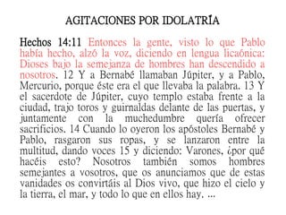 AGITACIONES POR IDOLATRÍA
Hechos 14:11 Entonces la gente, visto lo que Pablo
había hecho, alzó la voz, diciendo en lengua licaónica:
Dioses bajo la semejanza de hombres han descendido a
nosotros. 12 Y a Bernabé llamaban Júpiter, y a Pablo,
Mercurio, porque éste era el que llevaba la palabra. 13 Y
el sacerdote de Júpiter, cuyo templo estaba frente a la
ciudad, trajo toros y guirnaldas delante de las puertas, y
juntamente con la muchedumbre quería ofrecer
sacrificios. 14 Cuando lo oyeron los apóstoles Bernabé y
Pablo, rasgaron sus ropas, y se lanzaron entre la
multitud, dando voces 15 y diciendo: Varones, ¿por qué
hacéis esto? Nosotros también somos hombres
semejantes a vosotros, que os anunciamos que de estas
vanidades os convirtáis al Dios vivo, que hizo el cielo y
la tierra, el mar, y todo lo que en ellos hay. …
 