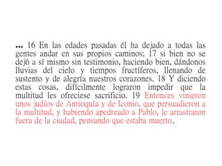 … 16 En las edades pasadas él ha dejado a todas las
gentes andar en sus propios caminos; 17 si bien no se
dejó a sí mismo sin testimonio, haciendo bien, dándonos
lluvias del cielo y tiempos fructíferos, llenando de
sustento y de alegría nuestros corazones. 18 Y diciendo
estas cosas, difícilmente lograron impedir que la
multitud les ofreciese sacrificio. 19 Entonces vinieron
unos judíos de Antioquía y de Iconio, que persuadieron a
la multitud, y habiendo apedreado a Pablo, le arrastraron
fuera de la ciudad, pensando que estaba muerto.
 
