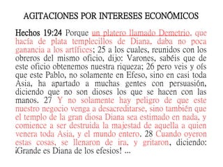 AGITACIONES POR INTERESES ECONÓMICOS
Hechos 19:24 Porque un platero llamado Demetrio, que
hacía de plata templecillos de Diana, daba no poca
ganancia a los artífices; 25 a los cuales, reunidos con los
obreros del mismo oficio, dijo: Varones, sabéis que de
este oficio obtenemos nuestra riqueza; 26 pero veis y oís
que este Pablo, no solamente en Efeso, sino en casi toda
Asia, ha apartado a muchas gentes con persuasión,
diciendo que no son dioses los que se hacen con las
manos. 27 Y no solamente hay peligro de que este
nuestro negocio venga a desacreditarse, sino también que
el templo de la gran diosa Diana sea estimado en nada, y
comience a ser destruida la majestad de aquella a quien
venera toda Asia, y el mundo entero. 28 Cuando oyeron
estas cosas, se llenaron de ira, y gritaron, diciendo:
¡Grande es Diana de los efesios! …
 