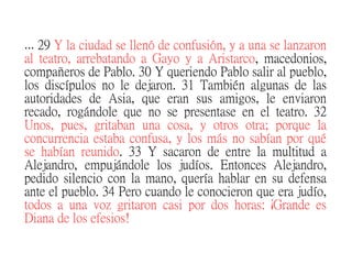 … 29 Y la ciudad se llenó de confusión, y a una se lanzaron
al teatro, arrebatando a Gayo y a Aristarco, macedonios,
compañeros de Pablo. 30 Y queriendo Pablo salir al pueblo,
los discípulos no le dejaron. 31 También algunas de las
autoridades de Asia, que eran sus amigos, le enviaron
recado, rogándole que no se presentase en el teatro. 32
Unos, pues, gritaban una cosa, y otros otra; porque la
concurrencia estaba confusa, y los más no sabían por qué
se habían reunido. 33 Y sacaron de entre la multitud a
Alejandro, empujándole los judíos. Entonces Alejandro,
pedido silencio con la mano, quería hablar en su defensa
ante el pueblo. 34 Pero cuando le conocieron que era judío,
todos a una voz gritaron casi por dos horas: ¡Grande es
Diana de los efesios!
 