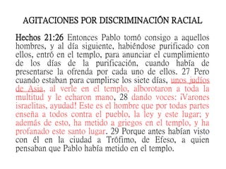 AGITACIONES POR DISCRIMINACIÓN RACIAL
Hechos 21:26 Entonces Pablo tomó consigo a aquellos
hombres, y al día siguiente, habiéndose purificado con
ellos, entró en el templo, para anunciar el cumplimiento
de los días de la purificación, cuando había de
presentarse la ofrenda por cada uno de ellos. 27 Pero
cuando estaban para cumplirse los siete días, unos judíos
de Asia, al verle en el templo, alborotaron a toda la
multitud y le echaron mano, 28 dando voces: ¡Varones
israelitas, ayudad! Este es el hombre que por todas partes
enseña a todos contra el pueblo, la ley y este lugar; y
además de esto, ha metido a griegos en el templo, y ha
profanado este santo lugar. 29 Porque antes habían visto
con él en la ciudad a Trófimo, de Efeso, a quien
pensaban que Pablo había metido en el templo.
 