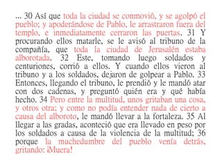 … 30 Así que toda la ciudad se conmovió, y se agolpó el
pueblo; y apoderándose de Pablo, le arrastraron fuera del
templo, e inmediatamente cerraron las puertas. 31 Y
procurando ellos matarle, se le avisó al tribuno de la
compañía, que toda la ciudad de Jerusalén estaba
alborotada. 32 Este, tomando luego soldados y
centuriones, corrió a ellos. Y cuando ellos vieron al
tribuno y a los soldados, dejaron de golpear a Pablo. 33
Entonces, llegando el tribuno, le prendió y le mandó atar
con dos cadenas, y preguntó quién era y qué había
hecho. 34 Pero entre la multitud, unos gritaban una cosa,
y otros otra; y como no podía entender nada de cierto a
causa del alboroto, le mandó llevar a la fortaleza. 35 Al
llegar a las gradas, aconteció que era llevado en peso por
los soldados a causa de la violencia de la multitud; 36
porque la muchedumbre del pueblo venía detrás,
gritando: ¡Muera!
 
