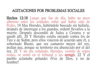 AGITACIONES POR PROBLEMAS SOCIALES
Hechos 12:18 Luego que fue de día, hubo no poco
alboroto entre los soldados sobre qué había sido de
Pedro. 19 Mas Herodes, habiéndole buscado sin hallarle,
después de interrogar a los guardas, ordenó llevarlos a la
muerte. Después descendió de Judea a Cesarea y se
quedó allí. 20 Y Herodes estaba enojado contra los de
Tiro y de Sidón; pero ellos vinieron de acuerdo ante él, y
sobornado Blasto, que era camarero mayor del rey,
pedían paz, porque su territorio era abastecido por el del
rey. 21 Y un día señalado, Herodes, vestido de ropas
reales, se sentó en el tribunal y les arengó. 22 Y el
pueblo aclamaba gritando: ¡Voz de Dios, y no de
hombre!
 