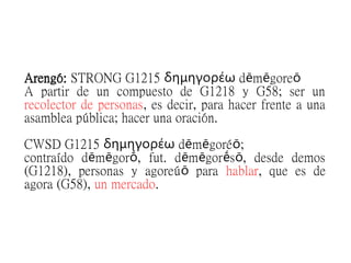 Arengó: STRONG G1215 d m goreδημηγορέω ē ē ō
A partir de un compuesto de G1218 y G58; ser un
recolector de personas, es decir, para hacer frente a una
asamblea pública; hacer una oración.
CWSD G1215 d m goré ;δημηγορέω ē ē ō
contraído d m gor , fut. d m gor s , desde demosē ē ṓ ē ē ḗ ō
(G1218), personas y agoreú paraō hablar, que es de
agora (G58), un mercado.
 