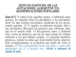 JESÚS NO PARTICIPA DE LAS
AGITACIONES, ALBOROTOS Y/O
MANIFESTACIONES POPULARES
Juan 6:11 Y tomó Jesús aquellos panes, y habiendo dado
gracias, los repartió entre los discípulos, y los discípulos
entre los que estaban recostados; asimismo de los peces,
cuanto querían. 12 Y cuando se hubieron saciado, dijo a
sus discípulos: Recoged los pedazos que sobraron, para
que no se pierda nada. 13 Recogieron, pues, y llenaron
doce cestas de pedazos, que de los cinco panes de cebada
sobraron a los que habían comido. 14 Aquellos hombres
entonces, viendo la señal que Jesús había hecho, dijeron:
Este verdaderamente es el profeta que había de venir al
mundo. 15 Pero entendiendo Jesús que iban a venir para
apoderarse de él y hacerle rey, volvió a retirarse al
monte él solo.
 