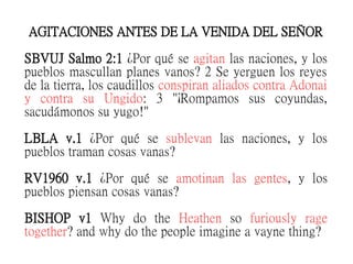 AGITACIONES ANTES DE LA VENIDA DEL SEÑOR
SBVUJ Salmo 2:1 ¿Por qué se agitan las naciones, y los
pueblos mascullan planes vanos? 2 Se yerguen los reyes
de la tierra, los caudillos conspiran aliados contra Adonai
y contra su Ungido: 3 "¡Rompamos sus coyundas,
sacudámonos su yugo!"
LBLA v.1 ¿Por qué se sublevan las naciones, y los
pueblos traman cosas vanas?
RV1960 v.1 ¿Por qué se amotinan las gentes, y los
pueblos piensan cosas vanas?
BISHOP v1 Why do the Heathen so furiously rage
together? and why do the people imagine a vayne thing?
 