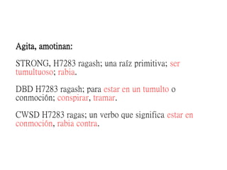 Agita, amotinan:
STRONG, H7283 ragash; una raíz primitiva; ser
tumultuoso; rabia.
DBD H7283 ragash; para estar en un tumulto o
conmoción; conspirar, tramar.
CWSD H7283 ragas; un verbo que significa estar en
conmoción, rabia contra.
 