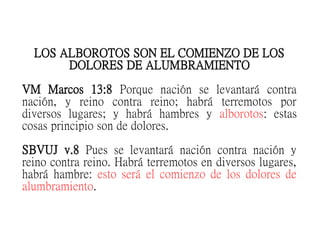 LOS ALBOROTOS SON EL COMIENZO DE LOS
DOLORES DE ALUMBRAMIENTO
VM Marcos 13:8 Porque nación se levantará contra
nación, y reino contra reino; habrá terremotos por
diversos lugares; y habrá hambres y alborotos: estas
cosas principio son de dolores.
SBVUJ v.8 Pues se levantará nación contra nación y
reino contra reino. Habrá terremotos en diversos lugares,
habrá hambre: esto será el comienzo de los dolores de
alumbramiento.
 
