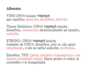 Alborotos:
VINE G5016 taraque ταραχη
que significa agitación, disturbios, alboroto.
Thayer Definition: G5016 tarache;ταραχη
disturbios, conmoción; metaforicamente un tumulto,
sedición.
STRONG: G5016 tarache;ταραχη
feminino de G5015; disturbios, esto es, (de agua)
enturbiando, o (de un turba) sedición; problemas.
Enturbiar, TFD: Quitar claridad o transparencia a un
líquido poniéndolo turbio. Hacer perder el orden, la
costumbre o la tranquilidad.
 