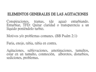 ELEMENTOS GENERALES DE LAS AGITACIONES
Conspiraciones, tramas, (de agua) enturbiando.
Enturbiar, TFD: Quitar claridad o transparencia a un
líquido poniéndolo turbio.
Motivos y/o problemas comunes. (BB Psalm 2:1)
Furia, enojo, rabia, rabia en contra.
Agitaciones, sublevaciones, amotinaciones, tumultos,
estar en un tumulto, conmoción, alborotos, disturbios,
sediciones, problemas.
 