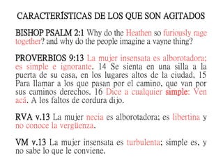 CARACTERÍSTICAS DE LOS QUE SON AGITADOS
BISHOP PSALM 2:1 Why do the Heathen so furiously rage
together? and why do the people imagine a vayne thing?
PROVERBIOS 9:13 La mujer insensata es alborotadora;
es simple e ignorante. 14 Se sienta en una silla a la
puerta de su casa, en los lugares altos de la ciudad, 15
Para llamar a los que pasan por el camino, que van por
sus caminos derechos. 16 Dice a cualquier simple: Ven
acá. A los faltos de cordura dijo.
RVA v.13 La mujer necia es alborotadora; es libertina y
no conoce la vergüenza.
VM v.13 La mujer insensata es turbulenta; simple es, y
no sabe lo que le conviene.
 