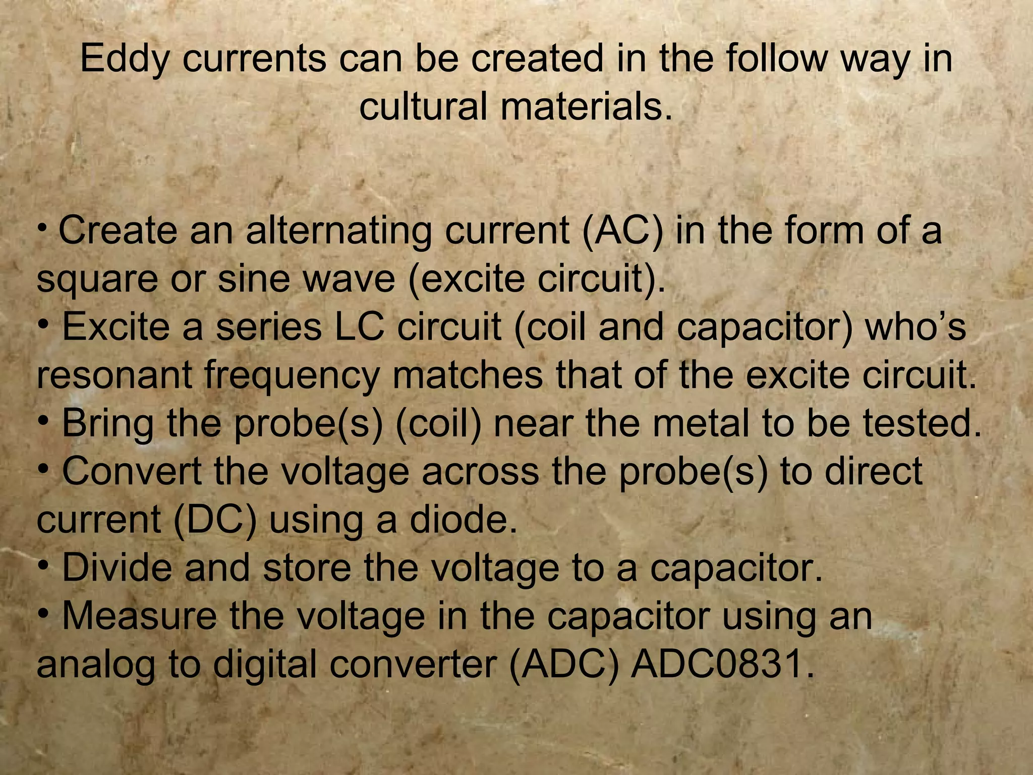Eddy currents can be created in the follow way in
                 cultural materials.

• Create an alternating current (AC) in the form of a
square or sine wave (excite circuit).
• Excite a series LC circuit (coil and capacitor) who’s
resonant frequency matches that of the excite circuit.
• Bring the probe(s) (coil) near the metal to be tested.
• Convert the voltage across the probe(s) to direct
current (DC) using a diode.
• Divide and store the voltage to a capacitor.
• Measure the voltage in the capacitor using an
analog to digital converter (ADC) ADC0831.
 