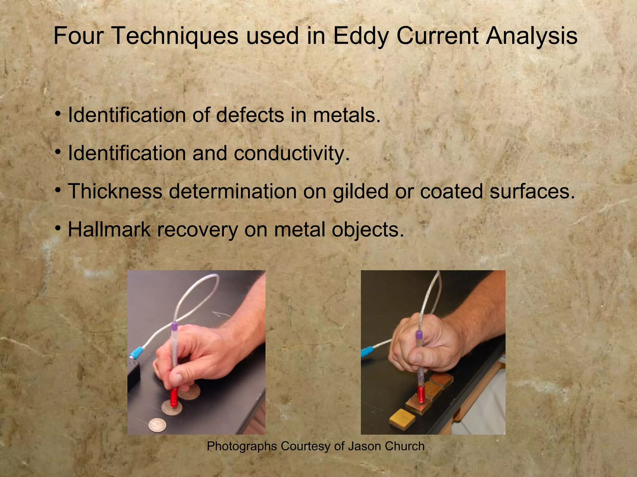 Four Techniques used in Eddy Current Analysis


• Identification of defects in metals.
• Identification and conductivity.
• Thickness determination on gilded or coated surfaces.
• Hallmark recovery on metal objects.




                 Photographs Courtesy of Jason Church
 