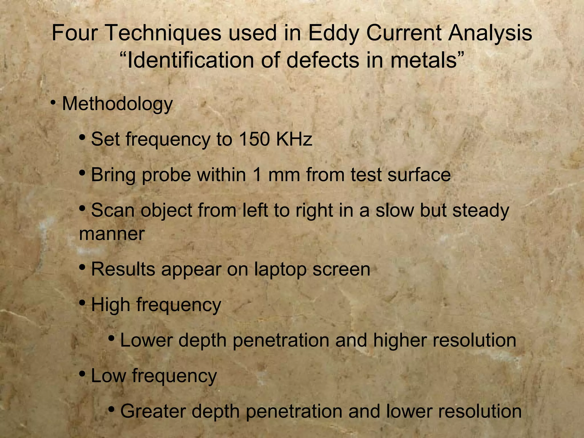 Four Techniques used in Eddy Current Analysis
      “Identification of defects in metals”
• Methodology
   ●
       Set frequency to 150 KHz
   ●
       Bring probe within 1 mm from test surface
   ●
    Scan object from left to right in a slow but steady
   manner
   ●
       Results appear on laptop screen
   ●
       High frequency
        ●
            Lower depth penetration and higher resolution
   ●
       Low frequency
        ●
            Greater depth penetration and lower resolution
 