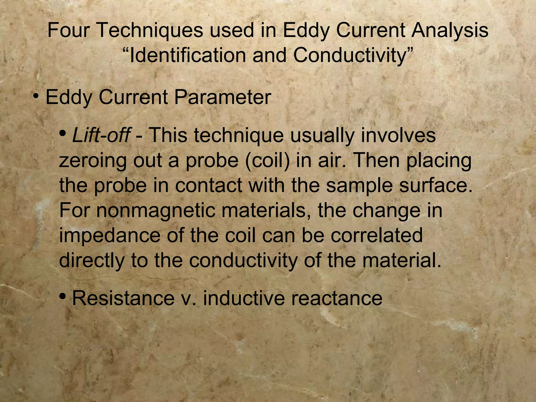 Four Techniques used in Eddy Current Analysis
        “Identification and Conductivity”
• Eddy Current Parameter
  ●
    Lift-off - This technique usually involves
  zeroing out a probe (coil) in air. Then placing
  the probe in contact with the sample surface.
  For nonmagnetic materials, the change in
  impedance of the coil can be correlated
  directly to the conductivity of the material.
  ●
      Resistance v. inductive reactance
 