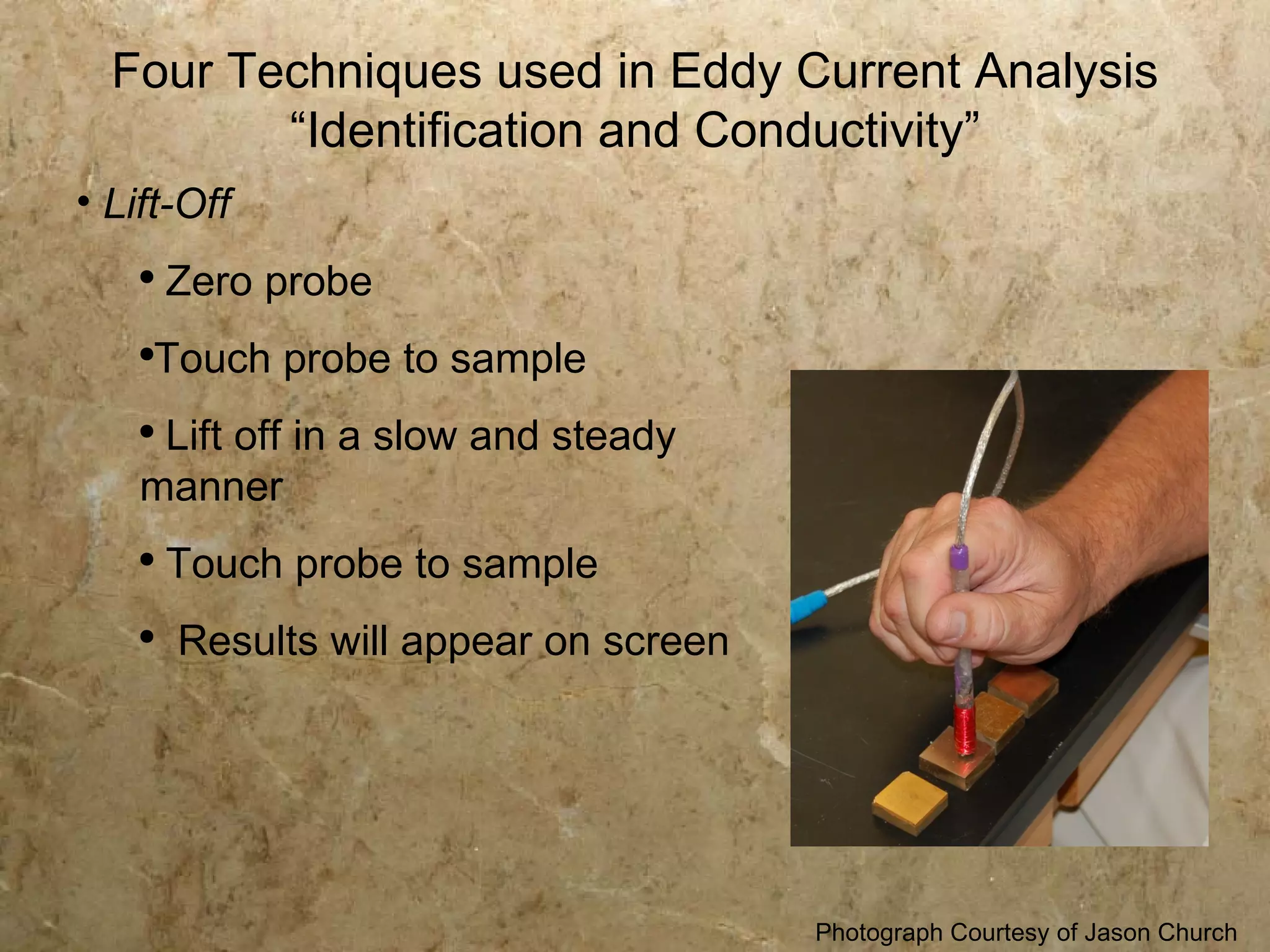 Four Techniques used in Eddy Current Analysis
         “Identification and Conductivity”
• Lift-Off
    ●
        Zero probe
    ●
     Touch probe to sample
    ●
     Lift off in a slow and steady
    manner
    ●
        Touch probe to sample
    ●
        Results will appear on screen




                                        Photograph Courtesy of Jason Church
 
