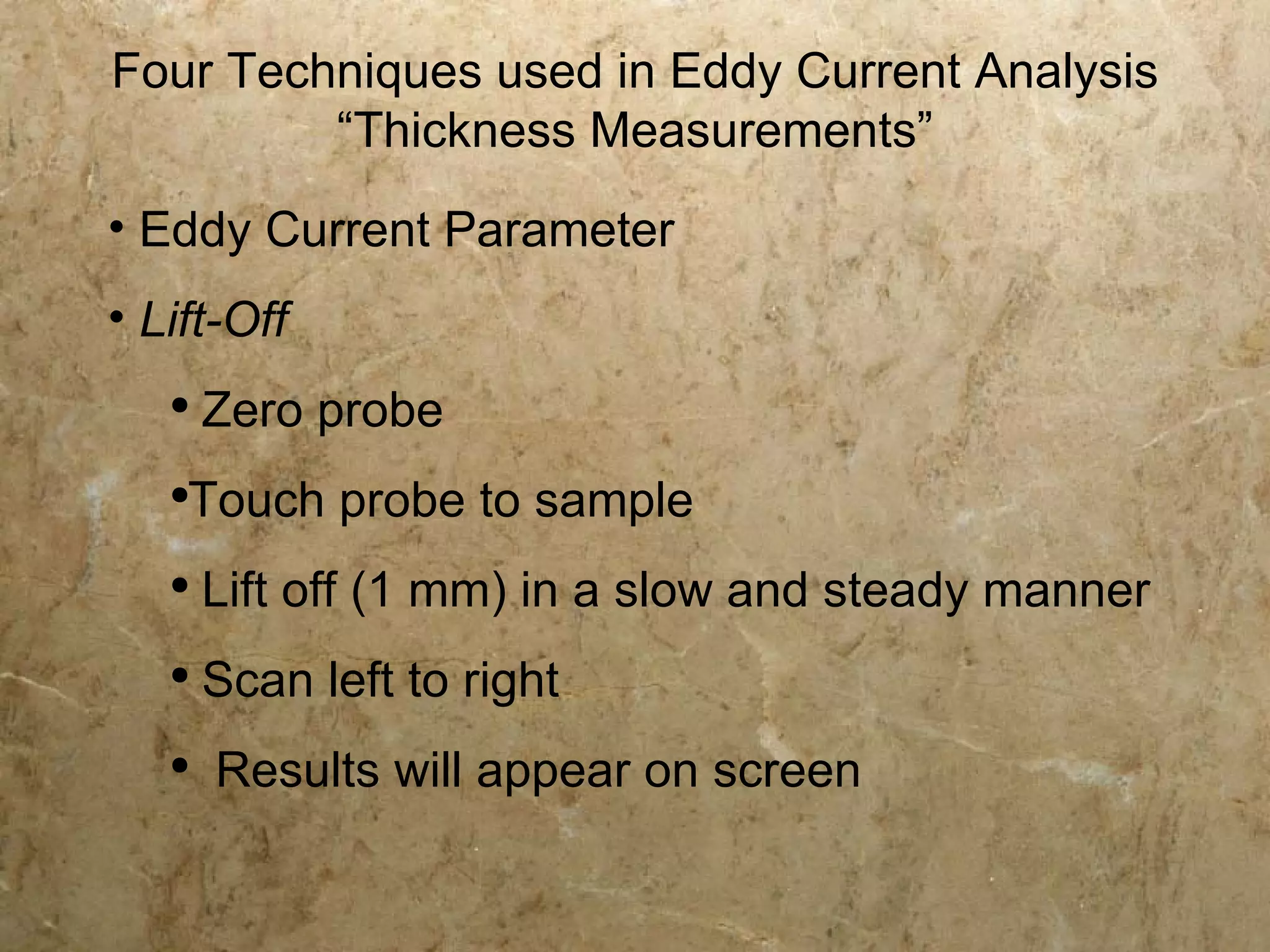 Four Techniques used in Eddy Current Analysis
         “Thickness Measurements”
• Eddy Current Parameter
• Lift-Off
   ●
       Zero probe
   ●
    Touch probe to sample
   ●
       Lift off (1 mm) in a slow and steady manner
   ●
       Scan left to right
   ●
       Results will appear on screen
 