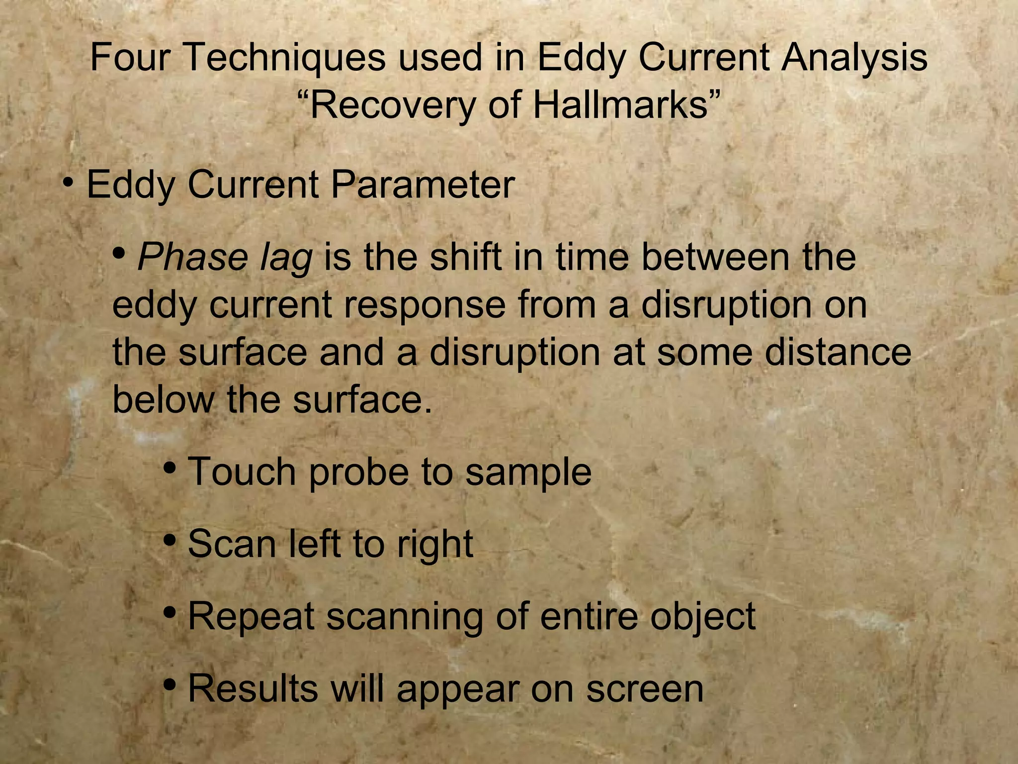 Four Techniques used in Eddy Current Analysis
            “Recovery of Hallmarks”
• Eddy Current Parameter
  ●
    Phase lag is the shift in time between the
  eddy current response from a disruption on
  the surface and a disruption at some distance
  below the surface.
      ●
          Touch probe to sample
      ●
          Scan left to right
      ●
          Repeat scanning of entire object
      ●
          Results will appear on screen
 