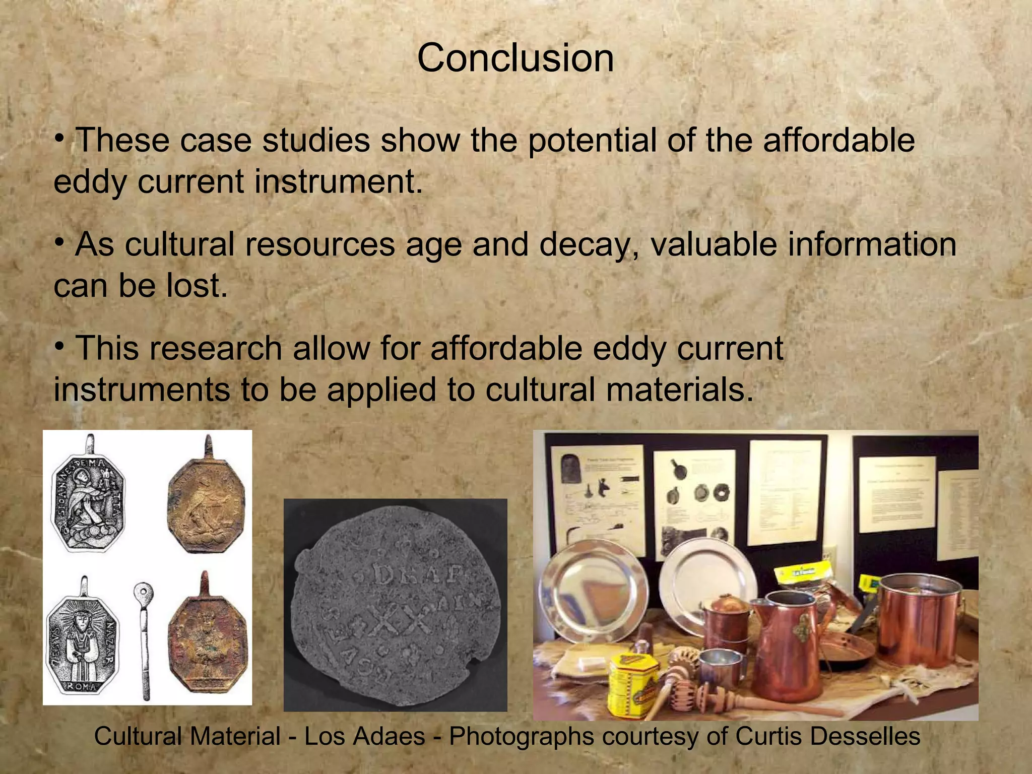 Conclusion
• These case studies show the potential of the affordable
eddy current instrument.
• As cultural resources age and decay, valuable information
can be lost.
• This research allow for affordable eddy current
instruments to be applied to cultural materials.




  Cultural Material - Los Adaes - Photographs courtesy of Curtis Desselles
 