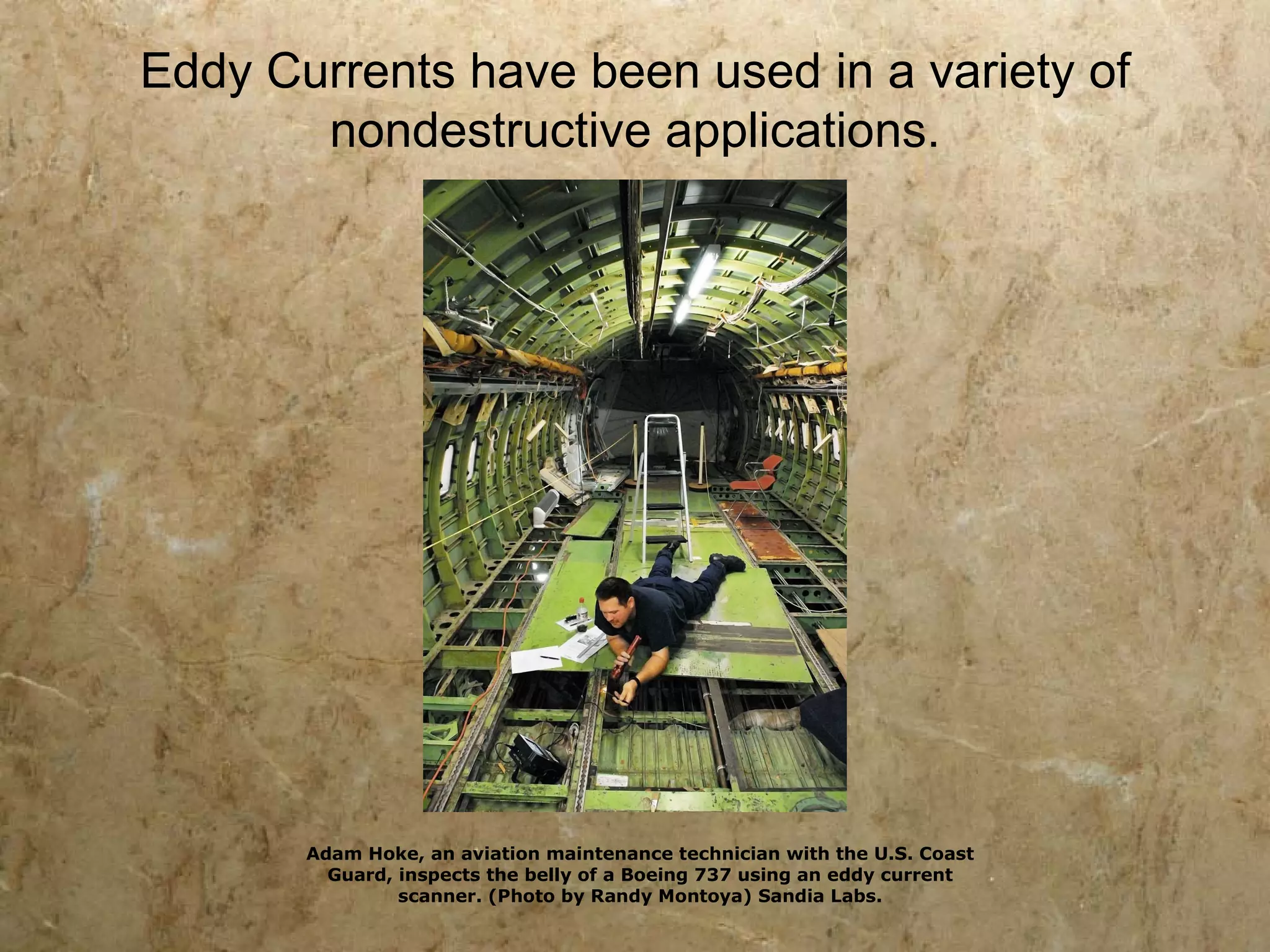 Eddy Currents have been used in a variety of
       nondestructive applications.




       Adam Hoke, an aviation maintenance technician with the U.S. Coast
         Guard, inspects the belly of a Boeing 737 using an eddy current
                scanner. (Photo by Randy Montoya) Sandia Labs.
 