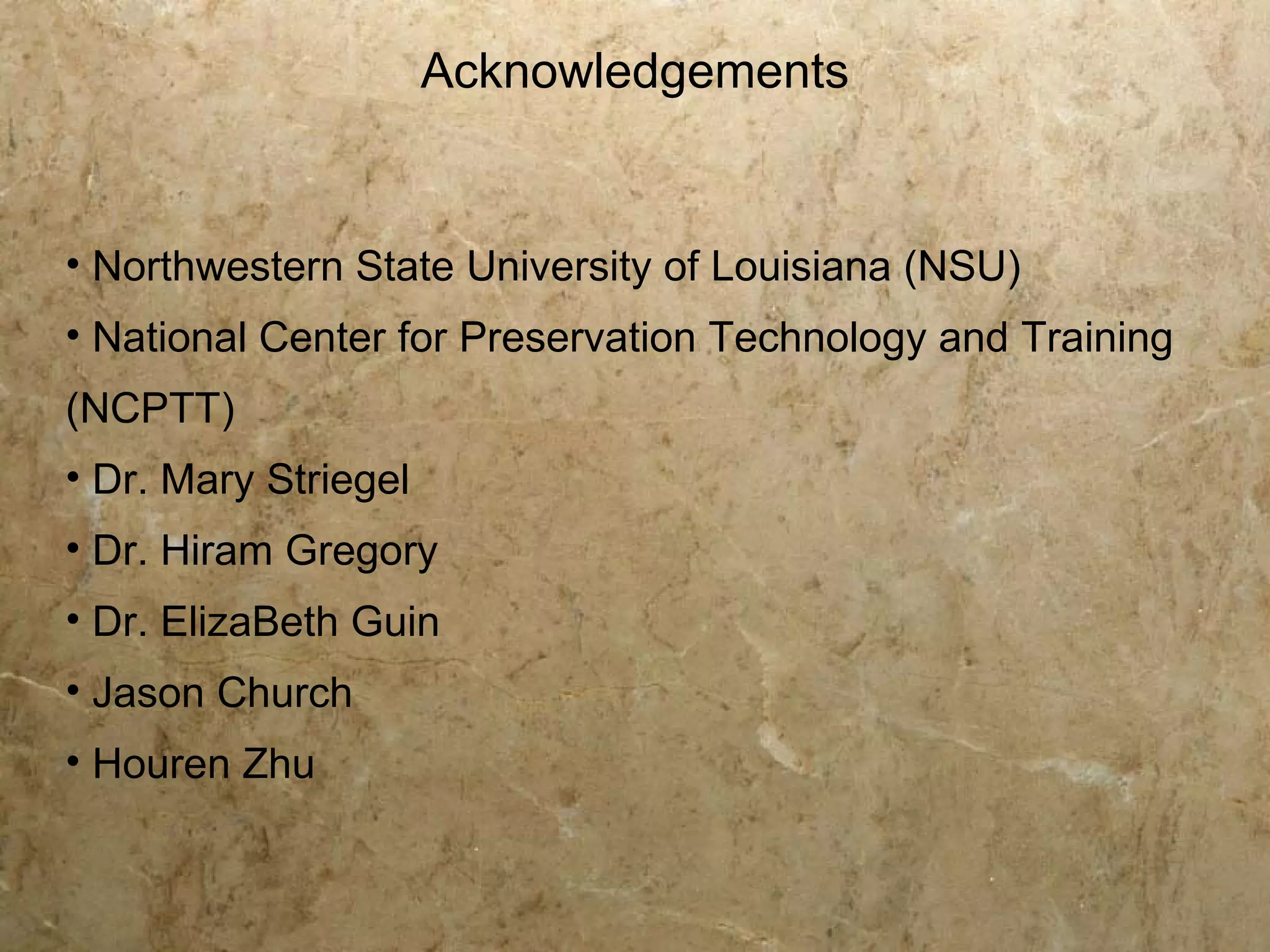 Acknowledgements


• Northwestern State University of Louisiana (NSU)
• National Center for Preservation Technology and Training
(NCPTT)
• Dr. Mary Striegel
• Dr. Hiram Gregory
• Dr. ElizaBeth Guin
• Jason Church
• Houren Zhu
 