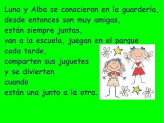 Luna y Alba se conocieron en la  guardería,   desde entonces son muy amigas,  están siempre juntas,  van a la escuela, juegan en el parque  cada tarde,  comparten sus juguetes  y se divierten  cuando  están una junto a la otra. 